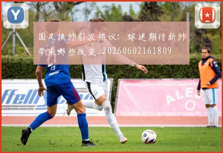 国足换帅引发热议：球迷期待新帅带来哪些改变_20260602161809