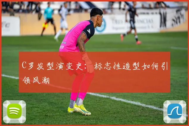 C罗发型演变史:标志性造型如何引领风潮