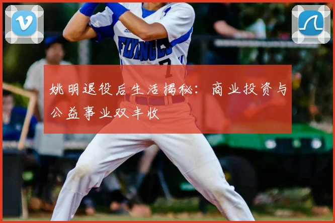 姚明退役后生活揭秘：商业投资与公益事业双丰收