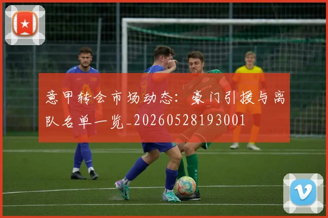 意甲转会市场动态：豪门引援与离队名单一览_20260528193001