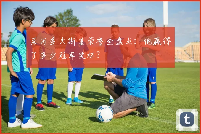 莱万多夫斯基荣誉全盘点:他赢得了多少冠军奖杯?