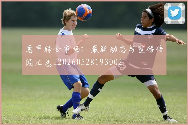 意甲转会市场:最新动态与重磅传闻汇总_20260528193002