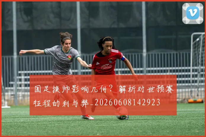 国足换帅影响几何？解析对世预赛征程的利与弊_20260608142923
