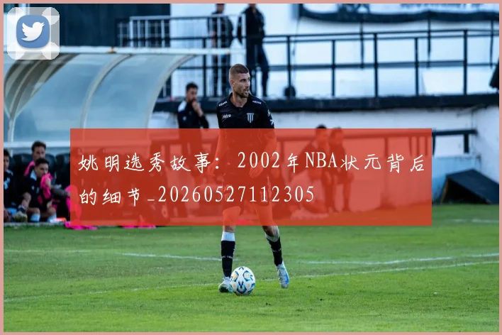 姚明选秀故事：2002年NBA状元背后的细节_20260527112305