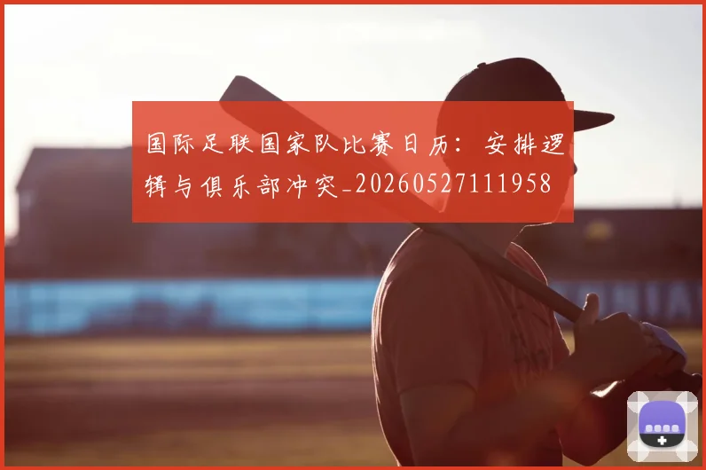 国际足联国家队比赛日历:安排逻辑与俱乐部冲突_20260527111958