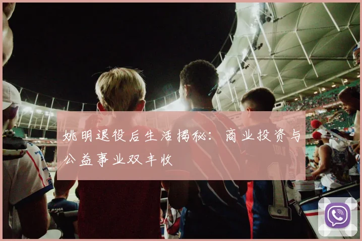 姚明退役后生活揭秘:商业投资与公益事业双丰收